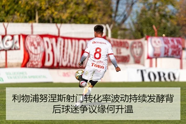 利物浦努涅斯射门转化率波动持续发酵背后球迷争议缘何升温