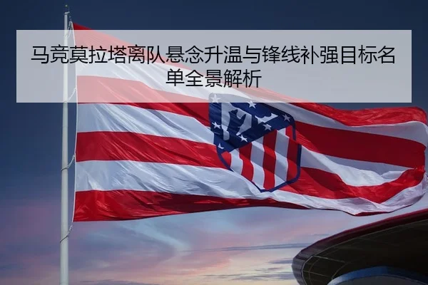马竞莫拉塔离队悬念升温与锋线补强目标名单全景解析