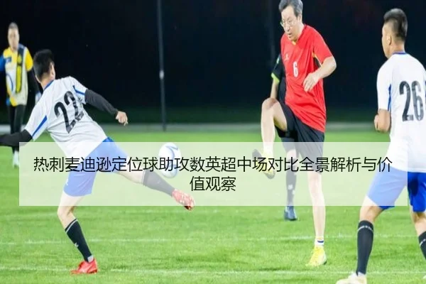 热刺麦迪逊定位球助攻数英超中场对比全景解析与价值观察