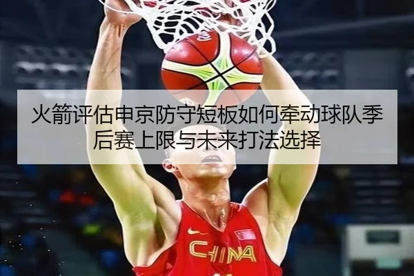 火箭评估申京防守短板如何牵动球队季后赛上限与未来打法选择